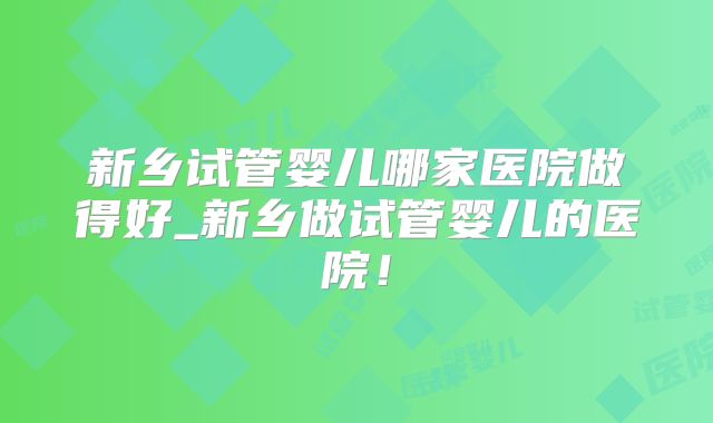 新乡试管婴儿哪家医院做得好_新乡做试管婴儿的医院！