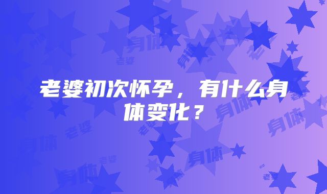老婆初次怀孕，有什么身体变化？