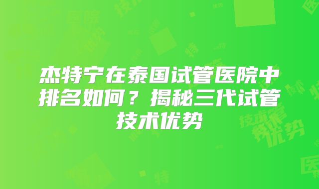 杰特宁在泰国试管医院中排名如何？揭秘三代试管技术优势