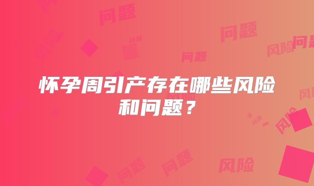 怀孕周引产存在哪些风险和问题?