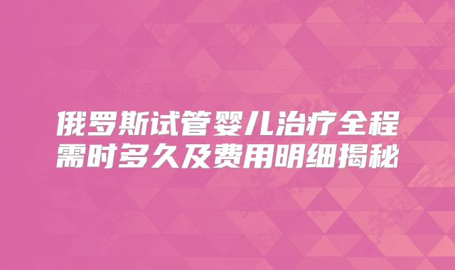 俄罗斯试管婴儿治疗全程需时多久及费用明细揭秘