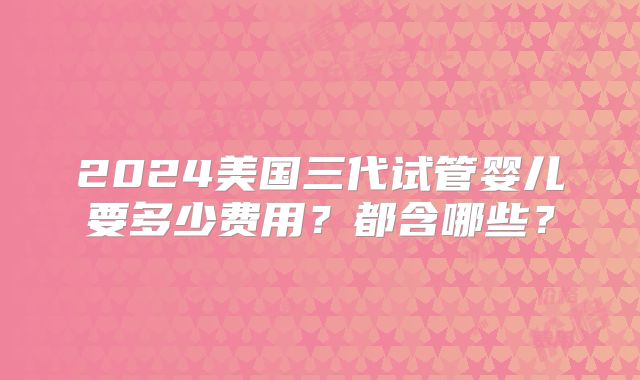 2024美国三代试管婴儿要多少费用？都含哪些？