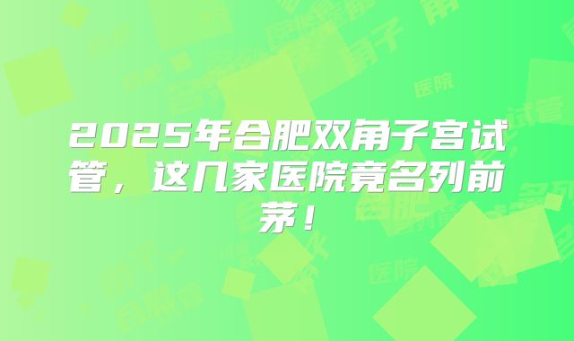 2025年合肥双角子宫试管，这几家医院竟名列前茅！