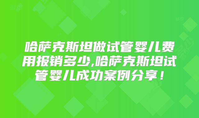 哈萨克斯坦做试管婴儿费用报销多少,哈萨克斯坦试管婴儿成功案例分享！