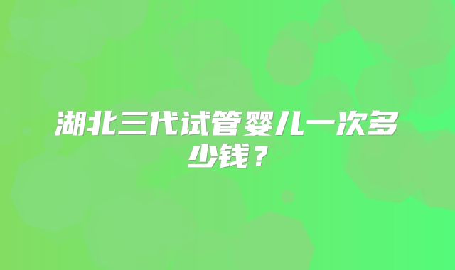 湖北三代试管婴儿一次多少钱？
