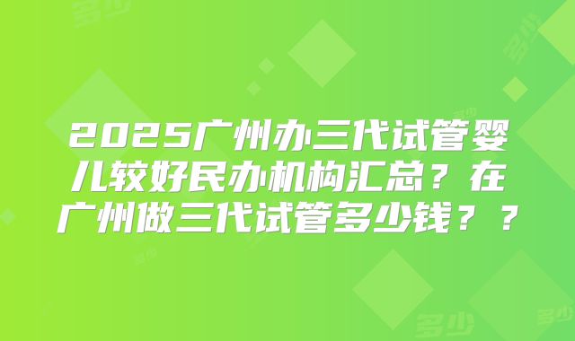 2025广州办三代试管婴儿较好民办机构汇总？在广州做三代试管多少钱？？
