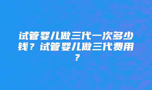 试管婴儿做三代一次多少钱?试管婴儿做三代费用?