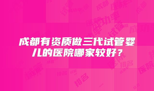 成都有资质做三代试管婴儿的医院哪家较好？