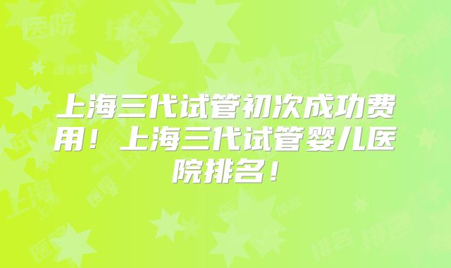 上海三代试管初次成功费用！上海三代试管婴儿医院排名！