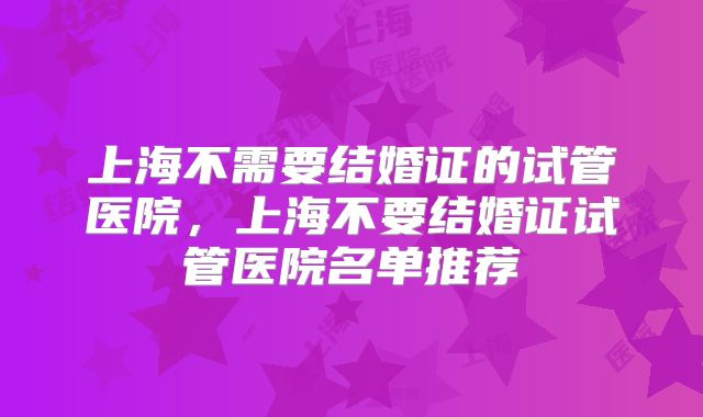 上海不需要结婚证的试管医院,上海不要结婚证试管医院名单推荐
