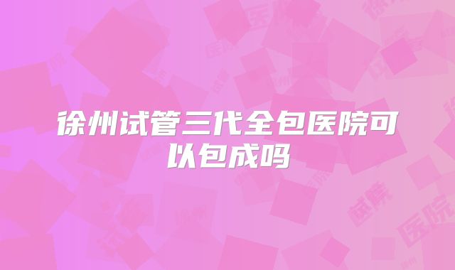 徐州试管三代全包医院可以包成吗