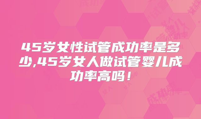 45岁女性试管成功率是多少,45岁女人做试管婴儿成功率高吗！