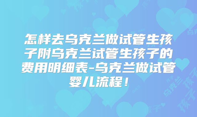 怎样去乌克兰做试管生孩子附乌克兰试管生孩子的费用明细表-乌克兰做试管婴儿流程！