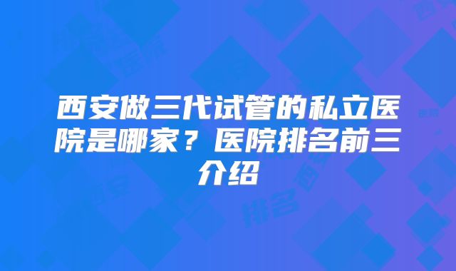 西安做三代试管的私立医院是哪家？医院排名前三介绍