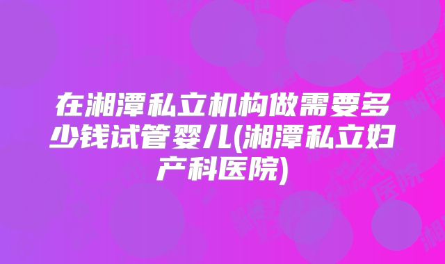 在湘潭私立机构做需要多少钱试管婴儿(湘潭私立妇产科医院)