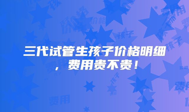 三代试管生孩子价格明细，费用贵不贵！
