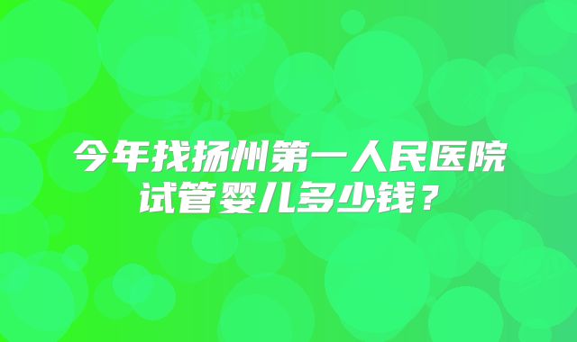 今年找扬州第一人民医院试管婴儿多少钱?