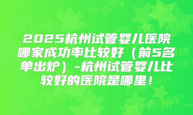 2025杭州试管婴儿医院哪家成功率比较好（前5名单出炉）-杭州试管婴儿比较好的医院是哪里！