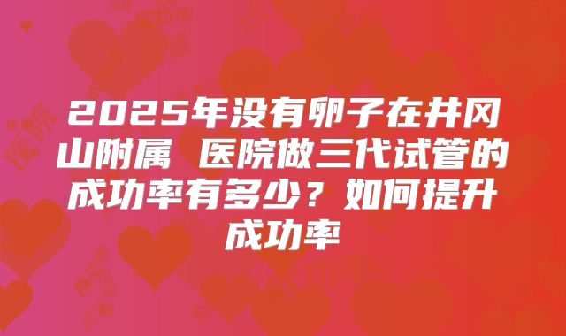 2025年没有卵子在井冈山附属 医院做三代试管的成功率有多少?如何提升成功率