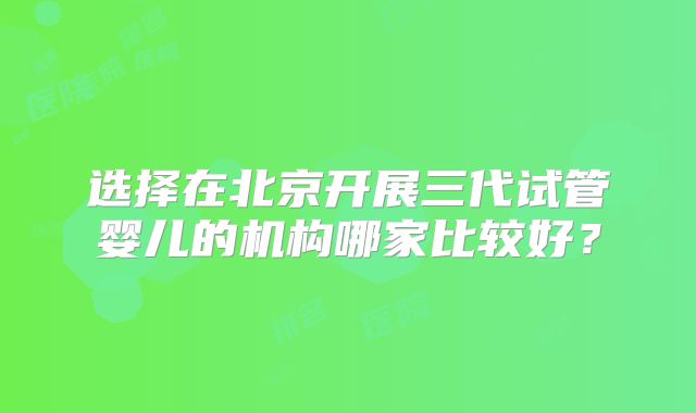 选择在北京开展三代试管婴儿的机构哪家比较好？