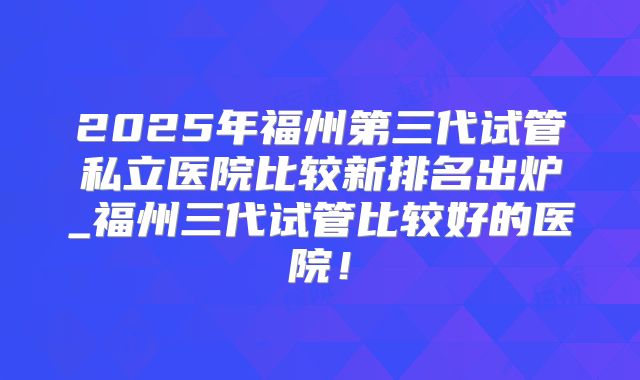 2025年福州第三代试管私立医院比较新排名出炉_福州三代试管比较好的医院！