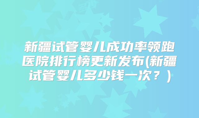 新疆试管婴儿成功率领跑医院排行榜更新发布(新疆试管婴儿多少钱一次？)