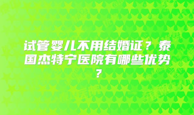 试管婴儿不用结婚证？泰国杰特宁医院有哪些优势？