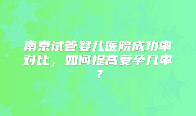 南京试管婴儿医院成功率对比，如何提高受孕几率？