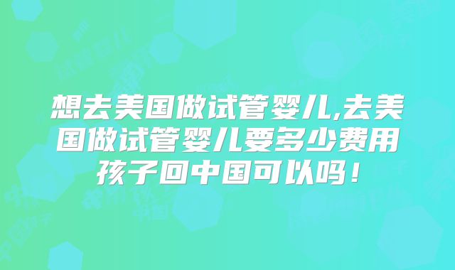 想去美国做试管婴儿,去美国做试管婴儿要多少费用孩子回中国可以吗!
