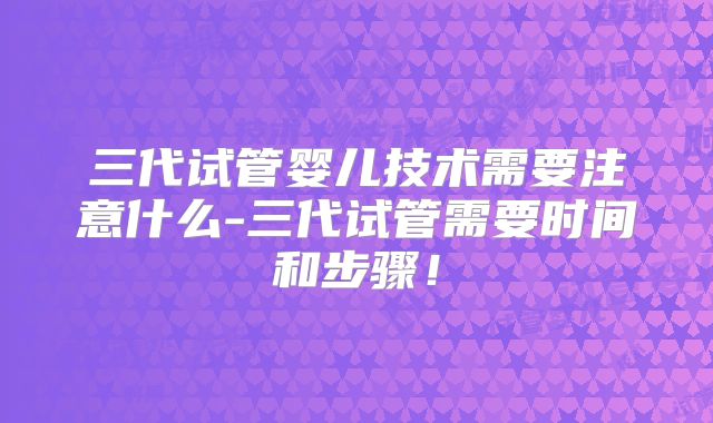 三代试管婴儿技术需要注意什么-三代试管需要时间和步骤!