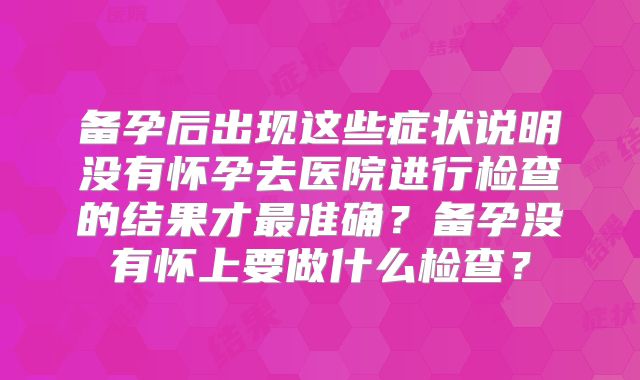 备孕后出现这些症状说明没有怀孕去医院进行检查的结果才最准确？备孕没有怀上要做什么检查？