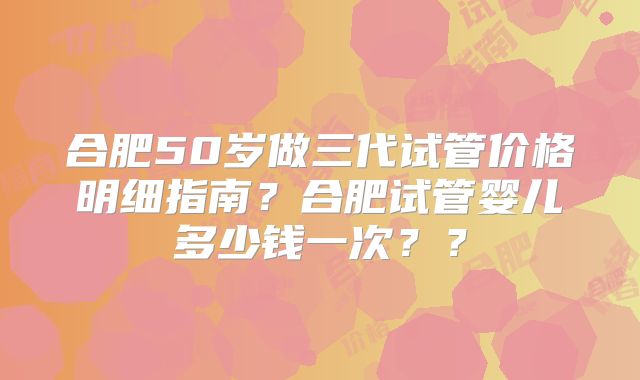 合肥50岁做三代试管价格明细指南？合肥试管婴儿多少钱一次？？