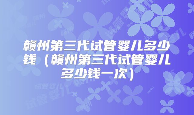 赣州第三代试管婴儿多少钱（赣州第三代试管婴儿多少钱一次）
