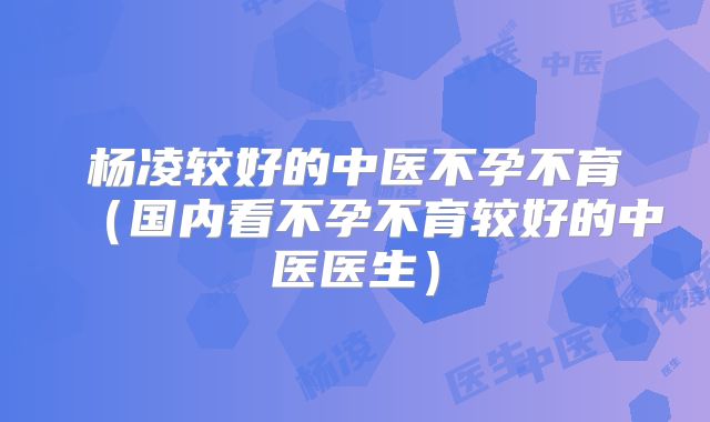 杨凌较好的中医不孕不育(国内看不孕不育较好的中医医生)