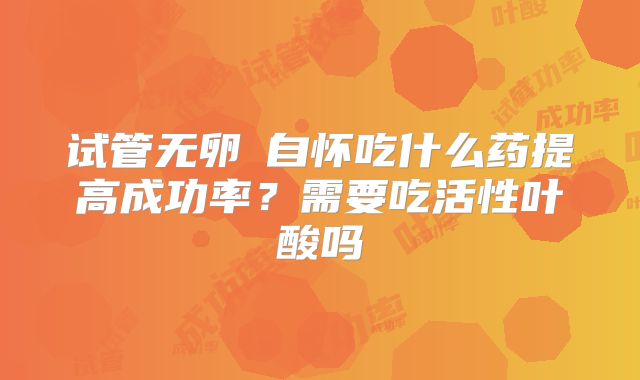 试管无卵�自怀吃什么药提高成功率?需要吃活性叶酸吗