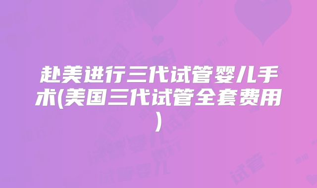赴美进行三代试管婴儿手术(美国三代试管全套费用)