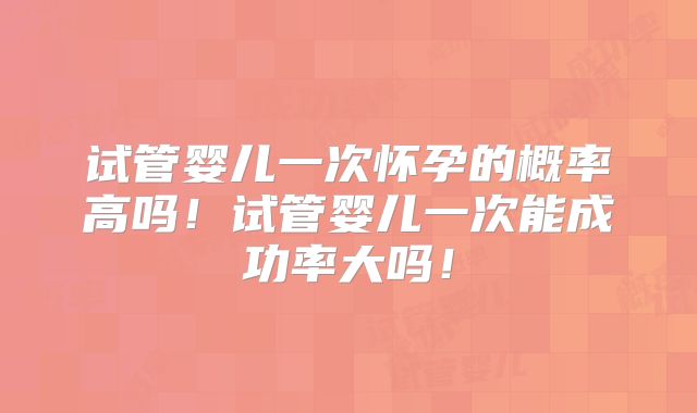 试管婴儿一次怀孕的概率高吗！试管婴儿一次能成功率大吗！