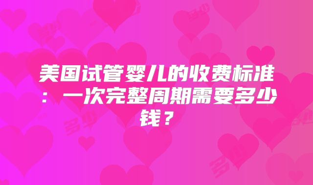 美国试管婴儿的收费标准：一次完整周期需要多少钱？