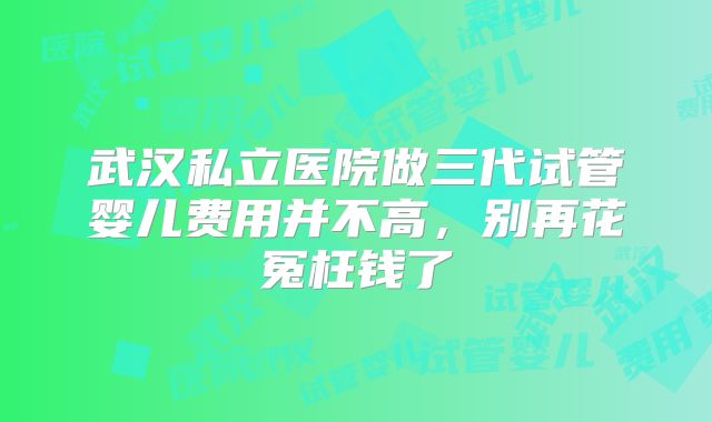武汉私立医院做三代试管婴儿费用并不高，别再花冤枉钱了