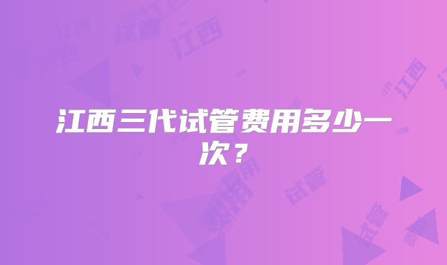 江西三代试管费用多少一次?