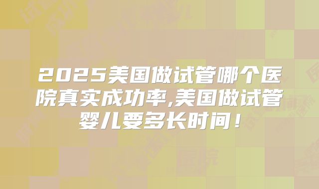 2025美国做试管哪个医院真实成功率,美国做试管婴儿要多长时间!