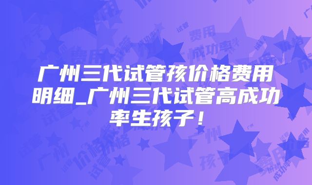 广州三代试管孩价格费用明细_广州三代试管高成功率生孩子！