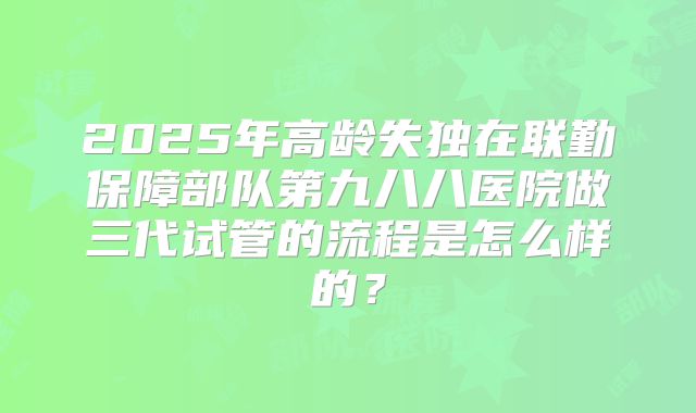 2025年高龄失独在联勤保障部队第九八八医院做三代试管的流程是怎么样的？