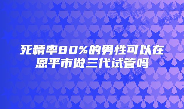 死精率80%的男性可以在恩平市做三代试管吗