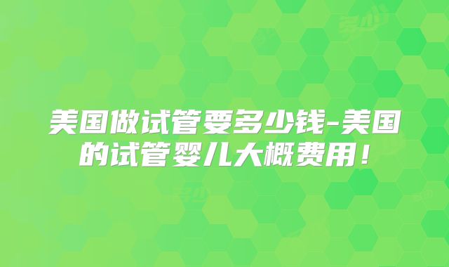 美国做试管要多少钱-美国的试管婴儿大概费用!