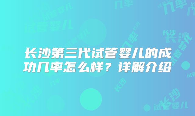长沙第三代试管婴儿的成功几率怎么样？详解介绍