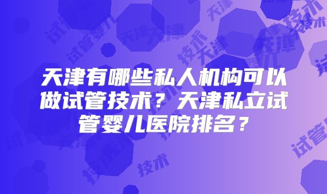 天津有哪些私人机构可以做试管技术？天津私立试管婴儿医院排名？