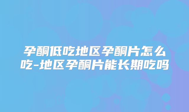 孕酮低吃地区孕酮片怎么吃-地区孕酮片能长期吃吗