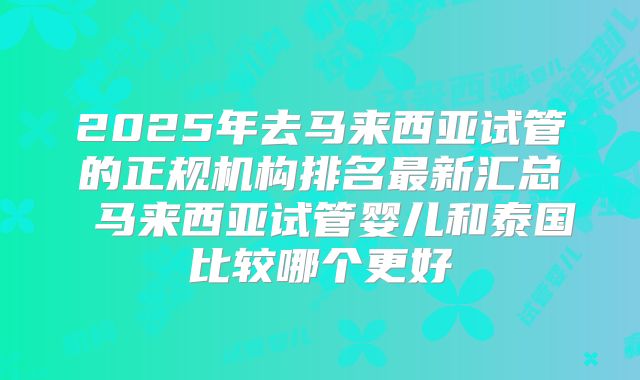 2025年去马来西亚试管的正规机构排名最新汇总 马来西亚试管婴儿和泰国比较哪个更好