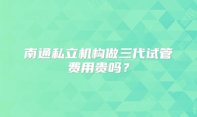 南通私立机构做三代试管费用贵吗？